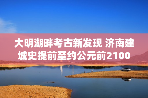 大明湖畔考古新发现 济南建城史提前至约公元前2100年(大明湖畔考古新发现)