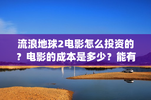 流浪地球2电影怎么投资的？电影的成本是多少？能有几倍的收益(流浪地球2电影免费观看完整版)