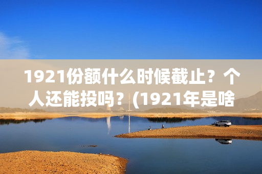1921份额什么时候截止？个人还能投吗？(1921年是啥时候)