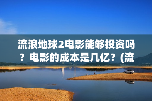 流浪地球2电影能够投资吗？电影的成本是几亿？(流浪地球2电影在线观看免费播放)