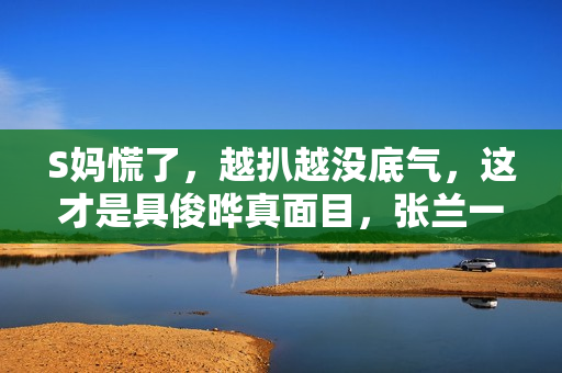 S妈慌了，越扒越没底气，这才是具俊晔真面目，张兰一语成谶！