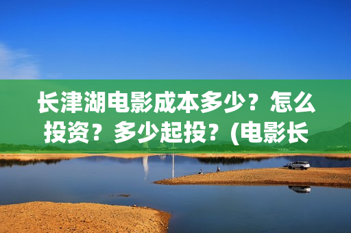 长津湖电影成本多少？怎么投资？多少起投？(电影长津湖投资成本多少)