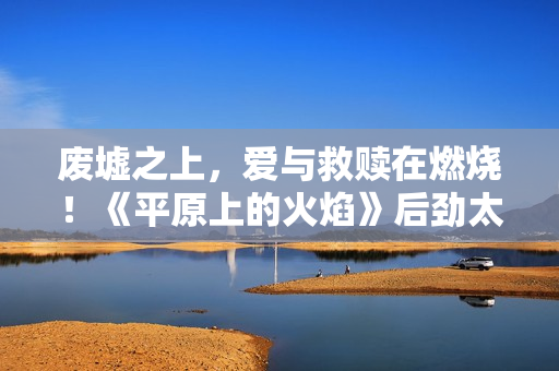 废墟之上，爱与救赎在燃烧！《平原上的火焰》后劲太大了