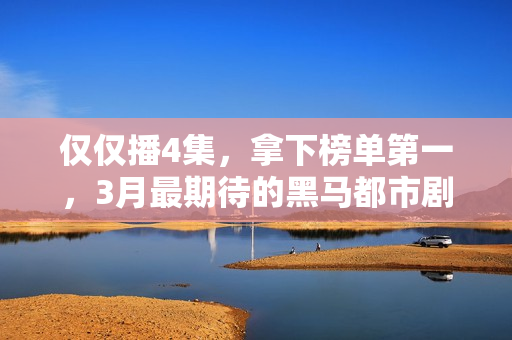 仅仅播4集，拿下榜单第一，3月最期待的黑马都市剧开播就炸了