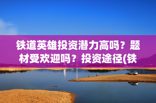铁道英雄投资潜力高吗？题材受欢迎吗？投资途径(铁道英雄投资方)