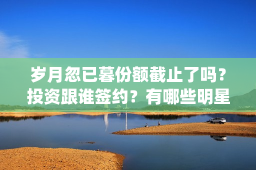 岁月忽已暮份额截止了吗？投资跟谁签约？有哪些明星？(岁月忽已暮含义)