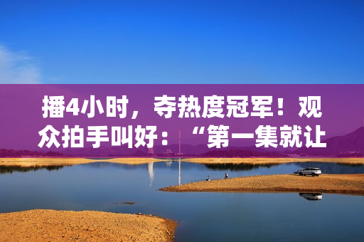 播4小时，夺热度冠军！观众拍手叫好：“第一集就让人欲罢不能”