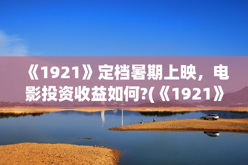 《1921》定档暑期上映，电影投资收益如何?(《1921》上映)