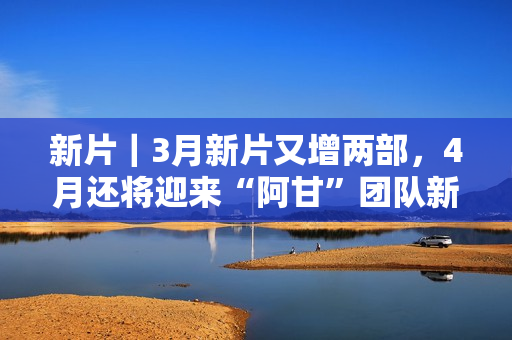 新片｜3月新片又增两部，4月还将迎来“阿甘”团队新作