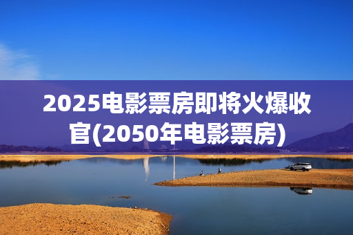 2025电影票房即将火爆收官(2050年电影票房)
