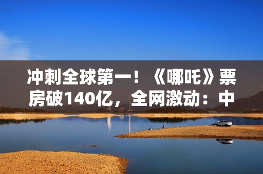 冲刺全球第一!《哪吒》票房破140亿,全网激动:中国文化终于被看见 冲刺全球第一!《哪吒》票房破140亿,全网激动:中国文化终于被看见