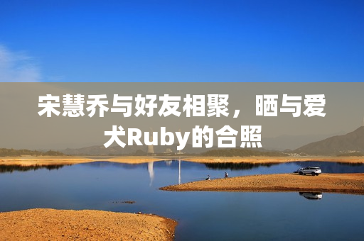 宋慧乔与好友相聚，晒与爱犬Ruby的合照
