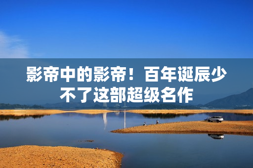 影帝中的影帝！百年诞辰少不了这部超级名作