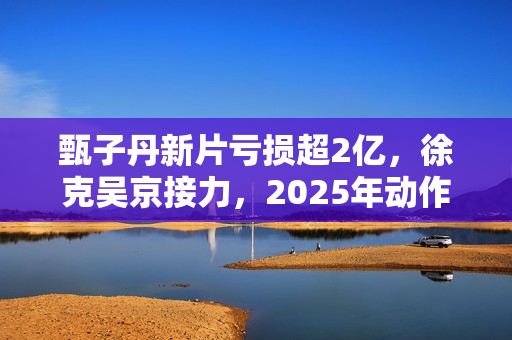 甄子丹新片亏损超2亿，徐克吴京接力，2025年动作片我看好谢苗