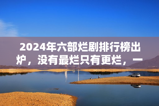 2024年六部烂剧排行榜出炉，没有最烂只有更烂，一部没看才叫幸运