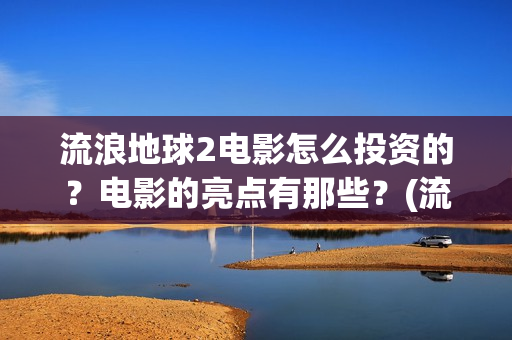 流浪地球2电影怎么投资的？电影的亮点有那些？(流浪地球2电影免费观看完整版)