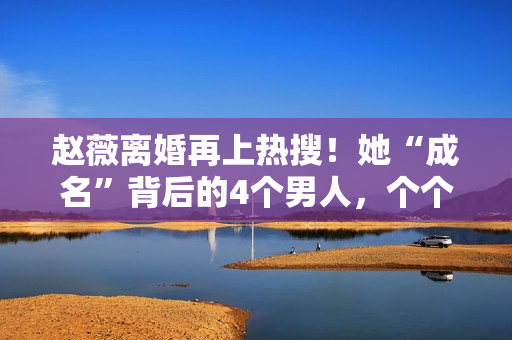 赵薇离婚再上热搜!她“成名”背后的4个男人,个个都不简单! 赵薇离婚再上热搜!她“成名”背后的4个男人,个个都不简单!