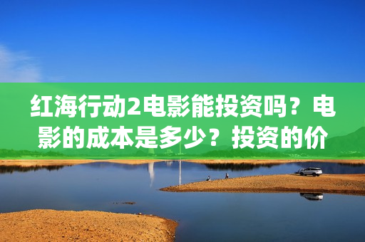 红海行动2电影能投资吗？电影的成本是多少？投资的价值大吗？(红海行动2电影完整播放在线观看国语)