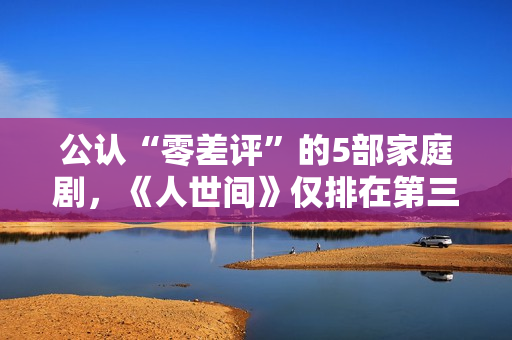 公认“零差评”的5部家庭剧，《人世间》仅排在第三，你看过几部