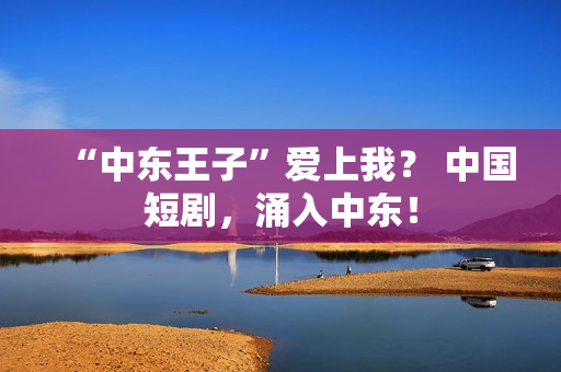 “中东王子”爱上我？ 中国短剧，涌入中东！