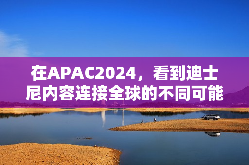 在APAC2024，看到迪士尼内容连接全球的不同可能