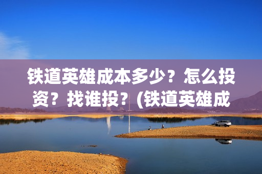 铁道英雄成本多少？怎么投资？找谁投？(铁道英雄成本多少)