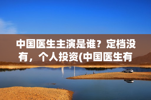 中国医生主演是谁?定档没有,个人投资(中国医生有谁出演) 中国医生主演是谁?定档没有,个人投资(中国医生有谁出演)