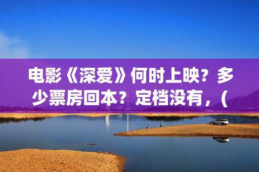 电影《深爱》何时上映？多少票房回本？定档没有，(深爱这部电影最后在一起了吗)