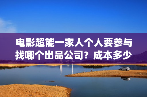 电影超能一家人个人要参与找哪个出品公司？成本多少？(电影超能一家人沈腾免费观看抢先版)