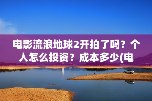 电影流浪地球2开拍了吗？个人怎么投资？成本多少(电影流浪地球2演员表)