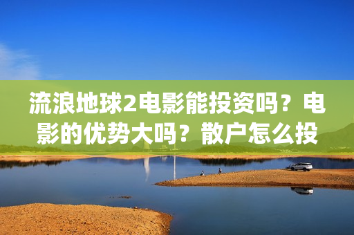 流浪地球2电影能投资吗？电影的优势大吗？散户怎么投？(流浪地球2电影什么时候上映)