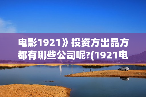 电影1921》投资方出品方都有哪些公司呢?(1921电影 投资)