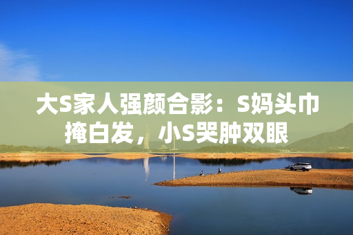 大S家人强颜合影：S妈头巾掩白发，小S哭肿双眼