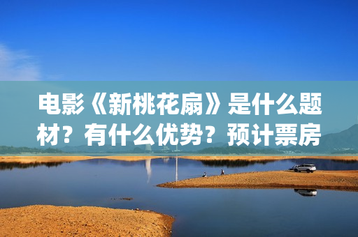 电影《新桃花扇》是什么题材？有什么优势？预计票房怎么样？(新桃花扇开拍了吗)