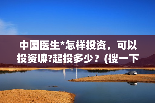 中国医生*怎样投资，可以投资嘛?起投多少？(搜一下中国医生)