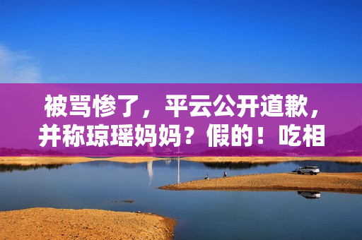 被骂惨了，平云公开道歉，并称琼瑶妈妈？假的！吃相比他爹还难看