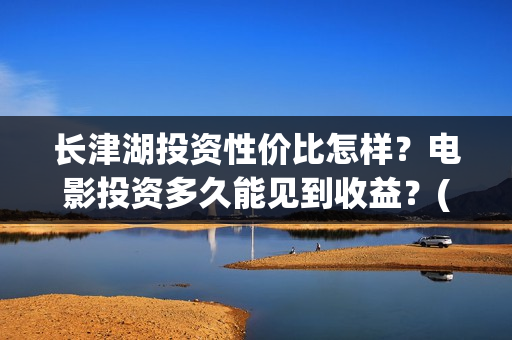 长津湖投资性价比怎样？电影投资多久能见到收益？(长津湖投资太大估计亏本)