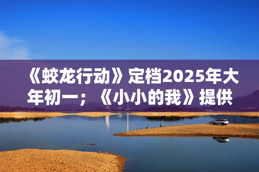 《蛟龙行动》定档2025年大年初一；《小小的我》提供无障碍观影服务；中国香港美术指导、造型指导朴若木去世