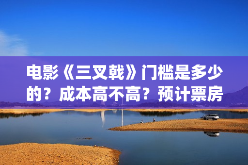 电影《三叉戟》门槛是多少的？成本高不高？预计票房是多少？(电影三叉戟和电视剧三叉戟哪个早)