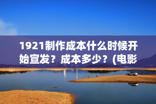 1921制作成本什么时候开始宣发？成本多少？(电影1921的成本)