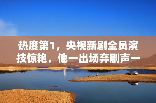 热度第1，央视新剧全员演技惊艳，他一出场弃剧声一片差评满天飞