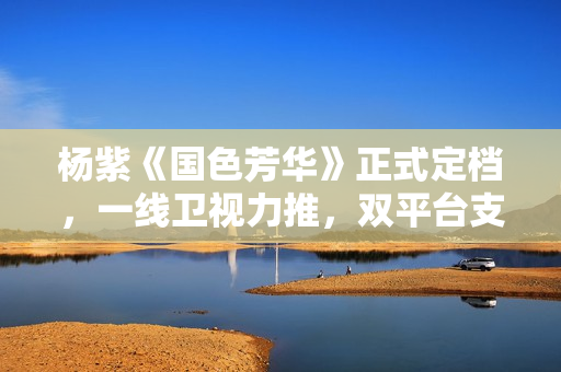 杨紫《国色芳华》正式定档，一线卫视力推，双平台支持，这剧得爆