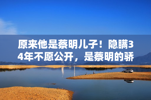 原来他是蔡明儿子！隐瞒34年不愿公开，是蔡明的骄傲更是最大心病