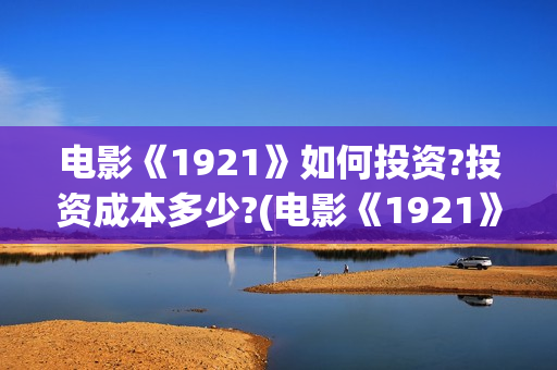 电影《1921》如何投资?投资成本多少?(电影《1921》的实际观影体验如何,有哪些很燃的瞬间?)