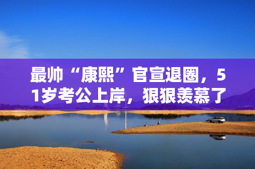 最帅“康熙”官宣退圈，51岁考公上岸，狠狠羡慕了！