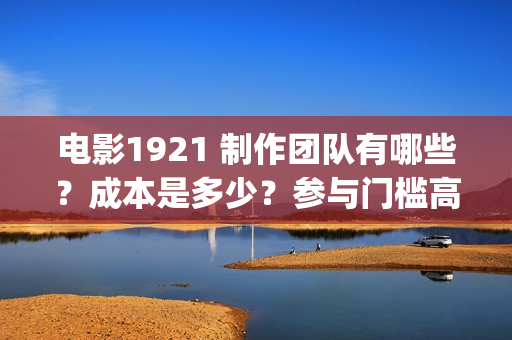 电影1921 制作团队有哪些？成本是多少？参与门槛高吗？(电影1921主创人员)