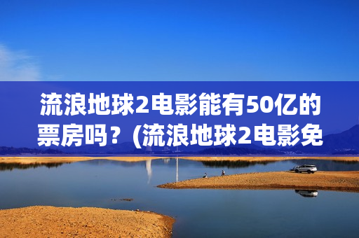 流浪地球2电影能有50亿的票房吗?(流浪地球2电影免费观看完整版) 流浪地球2电影能有50亿的票房吗?(流浪地球2电影免费观看完整版)