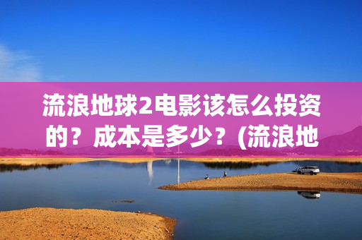 流浪地球2电影该怎么投资的？成本是多少？(流浪地球2电影在线观看)