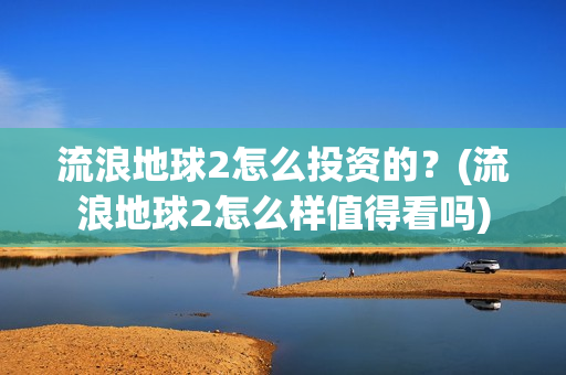流浪地球2怎么投资的？(流浪地球2怎么样值得看吗)