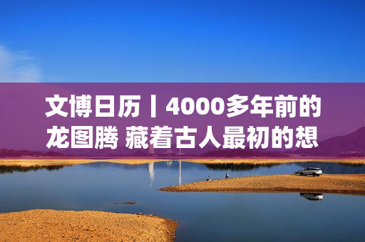 文博日历丨4000多年前的龙图腾 藏着古人最初的想象(文博日常)